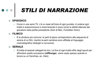 STILI DI NARRAZIONE
   EPISODICO
       Come in una serie TV, c’è un reset all’inizio di ogni puntata. In pratica ogni
        livello è autoconclusivo e inizia tenendo in poco conto le abilità ottenute dal
        giocatore nella partita precedente (Sam & Max, Forbidden Siren)
   FILMICO
       È la struttura più comune: le parti di gioco corrispondono alle sequenze di
        azione di un film, mentre le parti narrative sono affidate al linguaggio
        cinematografico (dialoghi e cut-scene)
   SERIALE
       Si tratta di episodi collegati tra loro. La fine di ogni livello offre degli spunti per
        affrontare quello successivo (cliffhanger, viene usato spesso quando si
        lavora su un franchise, es. Halo)
 