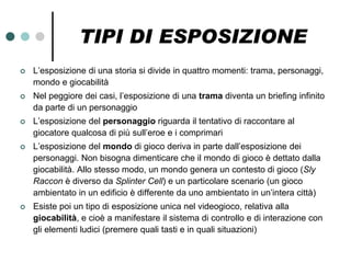 TIPI DI ESPOSIZIONE
   L’esposizione di una storia si divide in quattro momenti: trama, personaggi,
    mondo e giocabilità
   Nel peggiore dei casi, l’esposizione di una trama diventa un briefing infinito
    da parte di un personaggio
   L’esposizione del personaggio riguarda il tentativo di raccontare al
    giocatore qualcosa di più sull’eroe e i comprimari
   L’esposizione del mondo di gioco deriva in parte dall’esposizione dei
    personaggi. Non bisogna dimenticare che il mondo di gioco è dettato dalla
    giocabilità. Allo stesso modo, un mondo genera un contesto di gioco (Sly
    Raccon è diverso da Splinter Cell) e un particolare scenario (un gioco
    ambientato in un edificio è differente da uno ambientato in un’intera città)
   Esiste poi un tipo di esposizione unica nel videogioco, relativa alla
    giocabilità, e cioè a manifestare il sistema di controllo e di interazione con
    gli elementi ludici (premere quali tasti e in quali situazioni)
 