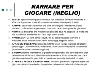 NARRARE PER
                 GIOCARE (MEGLIO)
   SET-UP: spesso una sequenza narrativa non interattiva serve per introdurre le
    sfide che il giocatore dovrà affrontare in un livello o in una parte di livello
   PAYOFF: sequenze spettacolari che oltre a ricollegare l’interazione all’arco
    narrativo confermano il superamento di un dato ostacolo da parte del giocatore
   AUTOPSIA: sequenze che mostrano al giocatore dove ha sbagliato (di modo che
    alla successiva interazione non cada negli stessi errori)
   AVANZAMENTO: sono come i payoff, ma su scala maggiore. Servono a
    introdurre nuove ambientazioni, nuovi personaggi, oggetti o abilità
   IL VIAGGIO DELL’EROE: giocando, l’utente crea il viaggio iniziatico del proprio
    personaggio. L’eroe si evolve, incrementa i propri poteri e la propria conoscenza
    (o subisce un danno sempre maggiore)
   BRIEFING: fornire informazioni al giocatore sugli obiettivi che deve superare (non
    devono essere informazioni utili immediatamente ma è importante lasciare che il
    giocatore sperimenti la gioia della scoperta quando mette in atto tali consigli)
   STABILIRE REGOLE E ASPETTATIVE: aiutano il giocatore a capire le regole del
    gioco e a definire il suo livello di aspettativa nei confronti delle azioni che compie
 