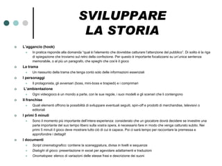 SVILUPPARE
                                          LA STORIA
   L’aggancio (hook)
        In pratica risponde alla domanda “qual è l’elemento che dovrebbe catturare l’attenzione del pubblico”. Di solito è la riga
         di spiegazione che troviamo sul retro della confezione. Per questo è importante focalizzarsi su un’unica sentenza
         memorabile, o al più un paragrafo, che spieghi che cos’è il gioco
   La trama
        Un riassunto della trama che tenga conto solo delle informazioni essenziali
   I personaggi
        Il protagonista, gli avversari (boss, mini-boss e tirapiedi) e i comprimari
   L’ambientazione
        Ogni videogioco è un mondo a parte, con le sue regole, i suoi modelli e gli scenari che li contengono
   Il franchise
        Quali elementi offrono la possibilità di sviluppare eventuali seguiti, spin-off e prodotti di merchandise, televisivi o
         editoriali
   I primi 5 minuti
        Sono il momento più importante dell’intera esperienza: considerato che un giocatore dovrà decidere se investire una
         parte importante del suo tempo libero sulla vostra opera, è necessario fare in modo che venga catturato subito. Nei
         primi 5 minuti il gioco deve mostrare tutto ciò di cui è capace. Poi ci sarà tempo per raccontare la premessa e
         approfondire i dettagli!
   I documenti
        Script cinematografico: contiene la sceneggiatura, divisa in livelli e sequenze
        Dialoghi di gioco: presentazione in excel per agevolare adattamenti e traduzioni
        Onomatopee: elenco di variazioni delle stesse frasi e descrizione dei suoni
 