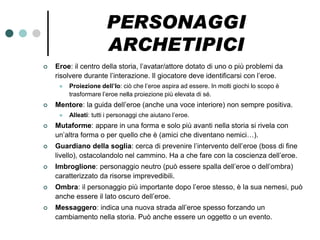 PERSONAGGI
                       ARCHETIPICI
   Eroe: il centro della storia, l’avatar/attore dotato di uno o più problemi da
    risolvere durante l’interazione. Il giocatore deve identificarsi con l’eroe.
        Proiezione dell’Io: ciò che l’eroe aspira ad essere. In molti giochi lo scopo è
         trasformare l’eroe nella proiezione più elevata di sé.
   Mentore: la guida dell’eroe (anche una voce interiore) non sempre positiva.
        Alleati: tutti i personaggi che aiutano l’eroe.
   Mutaforme: appare in una forma e solo più avanti nella storia si rivela con
    un’altra forma o per quello che è (amici che diventano nemici…).
   Guardiano della soglia: cerca di prevenire l’intervento dell’eroe (boss di fine
    livello), ostacolandolo nel cammino. Ha a che fare con la coscienza dell’eroe.
   Imbroglione: personaggio neutro (può essere spalla dell’eroe o dell’ombra)
    caratterizzato da risorse imprevedibili.
   Ombra: il personaggio più importante dopo l’eroe stesso, è la sua nemesi, può
    anche essere il lato oscuro dell’eroe.
   Messaggero: indica una nuova strada all’eroe spesso forzando un
    cambiamento nella storia. Può anche essere un oggetto o un evento.
 