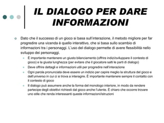 IL DIALOGO PER DARE
                 INFORMAZIONI
   Dato che il successo di un gioco si basa sull’interazione, il metodo migliore per far
    progredire una vicenda è quello interattivo, che si basa sullo scambio di
    informazioni tra i personaggi. L’uso del dialogo permette di avere flessibilità nello
    sviluppo dei personaggi.
        È importante mantenere un giusto bilanciamento (offrire indizi/sviluppare il contesto di
         gioco) e la giusta lunghezza (per evitare che il giocatore salti le parti di dialogo)
        Deve offrire dettagli e informazioni utili per progredire nell’interazione
        Ogni parola pronunciata deve essere un indizio per capire meglio la struttura del gioco e
         dell’universo in cui ci si trova a interagire. È importante mantenere sempre il contatto con
         il contesto di gioco
        Il dialogo può assumere anche la forma del monologo interiore, in modo da rendere
         partecipe degli obiettivi richiesti dal gioco anche l’utente. È chiaro che occorre trovare
         uno stile che renda interessanti queste informazioni/istruzioni
 