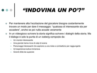 “INDOVINA UN PO’?”

   Per mantenere alta l’eccitazione del giocatore bisogna costantemente
    trovare un modo per dare il messaggio: “qualcosa di interessante sta per
    accadere”, anche se poi nulla accade veramente
   In un videogioco scrivere la storia significa scrivere i dialoghi della storia. Ma
    il dialogo è solo la punta di un iceberg composto da:
        Un mondo interessante
        Una grande trama ricca di colpi di scena
        Personaggi interessanti che aspirano a una meta e combattono per raggiungerla
        Un’esperienza ludica immersiva
        Grandi sfide da superare
 
