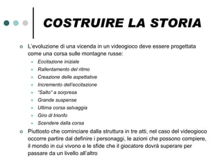 COSTRUIRE LA STORIA
   L’evoluzione di una vicenda in un videogioco deve essere progettata
    come una corsa sulle montagne russe:
        Eccitazione iniziale
        Rallentamento del ritmo
        Creazione delle aspettative
        Incremento dell’eccitazione
        “Salto” a sorpresa
        Grande suspense
        Ultima corsa selvaggia
        Giro di trionfo
        Scendere dalla corsa
   Piuttosto che cominciare dalla struttura in tre atti, nel caso del videogioco
    occorre partire dal definire i personaggi, le azioni che possono compiere,
    il mondo in cui vivono e le sfide che il giocatore dovrà superare per
    passare da un livello all’altro
 