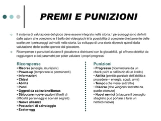 PREMI E PUNIZIONI
   Il sistema di valutazione del gioco deve essere integrato nella storia. I personaggi sono definiti
    dalle azioni che compiono e il bello dei videogiochi è la possibilità di compiere direttamente delle
    scelte per i personaggi coinvolti nella storia. Lo sviluppo di una storia dipende quindi dalla
    valutazione delle scelte operate dal giocatore.
   Ricompense e punizioni aiutano il giocatore a districarsi con la giocabilità, gli offrono obiettivi da
    raggiungere e dei parametri per poter valutare i propri progressi

    Ricompense                                                 Punizioni
    • Risorse (energia, munizioni)                             • Progresso (ricominciare da un
    • Power-up (temporanei o permanenti)                       check point o dall’inizio di un livello)
    • Informazioni                                             • Abilità (perdita parziale dell’abilità a
    • Chiavi                                                   procedere – energia, scudi, armi)
    • Abilità                                                  • Tempo (che viene sottratto)
    • Punti                                                    • Risorse (che vengono sottratte da
    • Oggetti da collezione/Bonus                              quelle ottenute)
    • Sbloccare nuove opzioni (livelli di                      • Nuovi nemici (attaccare il bersaglio
    difficoltà personaggi o scenari segreti)                   sbagliato può portare a farsi un
    • Nuove alleanze                                           nemico nuovo)
    • Postazioni di salvataggio
    • Easter-egg
 