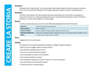 Premessa
                          Chiamata anche “high concept” è una sintesi veloce dello scopo del gioco e del tema associato (è quella
CREARE LA STORIA          che si trova sul retro delle confezioni). Per intrigare il giocatore, spesso è scritta in seconda persona.
                   Backstory
                          Contiene le informazioni che hanno portato allo stato attuale delle cose. Può essere un paragrafo sul
                          manuale di istruzioni o un testo (accompagnato da voce narrante) all’inizio del gioco. Serve a orientare il
                          giocatore e a creare il primo legame con i personaggi.
                   Sinossi
                          La storia, riassunta per punti, così come viene affrontata dal giocatore durante l’interazione.
                             CONFLITTO                 Quale è la natura del combattimento
                             POSTA IN GIOCO            Cosa c’è in palio
                             LIVELLO DI RISCHIO        Come il conflitto e la posta in gioco mettono in pericolo l’eroe
                             TENSIONE DRAMMATICA       Quali sono i risultati del conflitto e della posta in gioco e come questi possono modificare l’eroe
                             TEMPO                     In quale lasso di tempo avviene il conflitto

                   Tema
                          L’argomento di cui la storia parla.
                   Setting
                          Il mondo che viene esplorato dal giocatore (spesso è collegato al genere di gioco)
                          • Qual è la cosa di maggior valore in questo mondo?
                          • Cosa deve fare il giocatore per vincere?
                          • Chi e cosa cercano di fermarlo e perché?
                          • Cosa accadrebbe al mondo se l’eroe fallisse?
                          • Cosa accade quando ha successo?
                          • Cosa impedisce al giocatore di recarsi nei posti in cui non può andare?
                          • Cosa offre l’illusione della libertà di scelta?
                          • Il tempo influenza il mondo di gioco?
 