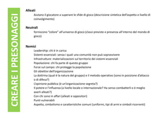 Alleati
CREARE I PRESONAGGI        Aiutano il giocatore a superare le sfide di gioco (descrizione sintetica dell’aspetto e livello di
                           coinvolgimento)

                      Neutrali
                           forniscono “colore” all’universo di gioco (classi previste e presenza all’interno del mondo di
                           gioco)


                      Nemici
                           Leadership: chi è in carica
                           Sistemi essenziali: senza i quali una comunità non può sopravvivere
                           Infrastrutture: materializzazioni sul territorio dei sistemi essenziali
                           Popolazione: chi fa parte di questo gruppo
                           Forze sul campo: chi protegge la popolazione
                           Gli obiettivi dell’organizzazione
                           La dottrina (qual è la natura del gruppo) e il metodo operativo (sono in posizione d’attacco
                           o di difesa?)
                           L’opinione pubblica (è un’organizzazione segreta?)
                           Il potere e l’influenza (a livello locale o internazionale? Ha senso combatterli o è meglio
                           averli alleati?)
                           Con chi sono in affari (alleati e oppositori)
                           Punti vulnerabili
                           Aspetto, simbolismo e caratteristiche comuni (uniformi, tipi di armi e simboli ricorrenti)
 