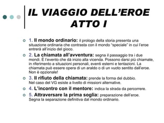 IL VIAGGIO DELL’EROE
           ATTO I
   1. Il mondo ordinario: il prologo della storia presenta una
    situazione ordinaria che contrasta con il mondo “speciale” in cui l’eroe
    entrerà all’inizio del gioco.
   2. La chiamata all’avventura: segna il passaggio tra i due
    mondi. È l’evento che dà inizio alla vicenda. Possono darsi più chiamate,
    in riferimento a situazioni personali, eventi esterni e tentazioni. La
    chiamata può essere opera di un araldo o di un vuoto sentito dall’eroe.
    Non è opzionale!
   3. Il rifiuto della chiamata: prende la forma del dubbio.
    Nel caso del VG esiste a livello di missioni alternative.
   4. L’incontro con il mentore: indica la strada da percorrere.
   5. Attraversare la prima soglia: preparazione dell’eroe.
    Segna la separazione definitiva dal mondo ordinario.
 