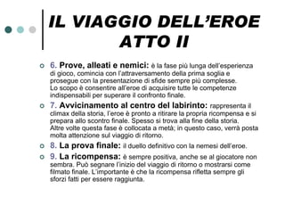 IL VIAGGIO DELL’EROE
           ATTO II
   6. Prove, alleati e nemici: è la fase più lunga dell’esperienza
    di gioco, comincia con l’attraversamento della prima soglia e
    prosegue con la presentazione di sfide sempre più complesse.
    Lo scopo è consentire all’eroe di acquisire tutte le competenze
    indispensabili per superare il confronto finale.
   7. Avvicinamento al centro del labirinto: rappresenta il
    climax della storia, l’eroe è pronto a ritirare la propria ricompensa e si
    prepara allo scontro finale. Spesso si trova alla fine della storia.
    Altre volte questa fase è collocata a metà; in questo caso, verrà posta
    molta attenzione sul viaggio di ritorno.
   8. La prova finale: il duello definitivo con la nemesi dell’eroe.
   9. La ricompensa: è sempre positiva, anche se al giocatore non
    sembra. Può segnare l’inizio del viaggio di ritorno o mostrarsi come
    filmato finale. L’importante è che la ricompensa rifletta sempre gli
    sforzi fatti per essere raggiunta.
 