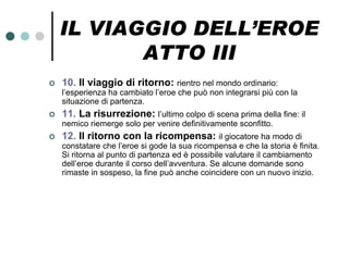 IL VIAGGIO DELL’EROE
           ATTO III
   10. Il viaggio di ritorno: rientro nel mondo ordinario:
    l’esperienza ha cambiato l’eroe che può non integrarsi più con la
    situazione di partenza.
   11. La risurrezione: l’ultimo colpo di scena prima della fine: il
    nemico riemerge solo per venire definitivamente sconfitto.
   12. Il ritorno con la ricompensa: il giocatore ha modo di
    constatare che l’eroe si gode la sua ricompensa e che la storia è finita.
    Si ritorna al punto di partenza ed è possibile valutare il cambiamento
    dell’eroe durante il corso dell’avventura. Se alcune domande sono
    rimaste in sospeso, la fine può anche coincidere con un nuovo inizio.
 