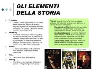 GLI ELEMENTI
              DELLA STORIA
   Premessa                                                Trama: riguarda il “come” la storia si sviluppa
        Chiamata anche “high concept” è una sintesi        piuttosto che “ciò di cui” la storia parla. La trama si
         veloce dello scopo del gioco e del tema            dipana attraverso l’interazione.
         associato (è quella che si trova sul retro delle        Bilanciare il conflitto: la tensione in una storia
         confezioni). Per intrigare il giocatore, spesso          si mantiene quando l’eroe è sempre sull’orlo
         è scritta in seconda persona.                            della disfatta ma riesce a farcela per un pelo
   Backstory                                                    Spostare l’attenzione: nonostante il giocatore
        Contiene le informazioni che hanno portato               abbia libertà di controllo, le sue azioni devono
         allo stato attuale delle cose. Può essere un             essere ricondotte sempre allo sviluppo della
         paragrafo sul manuale di istruzioni o un testo           trama (come l’introduzione di sub-quest)
         (accompagnato da voce narrante) all’inizio              Anticipare gli eventi: il giocatore continua a
         del gioco. Serve a orientare il giocatore e a            essere allertato di qualcosa che accadrà in
         creare il primo legame con i personaggi.                 futuro (lo scontro con Ares in God of War).
   Sinossi
        La storia, riassunta per punti, così come
         viene affrontata dal giocatore durante
         l’interazione.
   Tema
        L’argomento di cui la storia parla.
   Setting
        Il mondo che viene esplorato dal giocatore
         (spesso è collegato al genere di gioco)
 