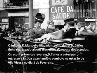 O infante D.Manuel o filho mais velho do rei D. Carlos tinha regressado alguns dias antes por causa dos estudos. Os acontecimentos levaram D.Carlos a antecipar o regresso a Lisboa apanhando o comboio na estação de Vila Viçosa no dia 1 de Fevereiro. 