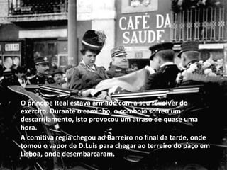 O príncipe Real estava armado com a seu revolver do exercito. Durante o caminho, o comboio sofreu um descarrilamento, isto provocou um atraso de quase uma hora. A comitiva regia chegou ao Barreiro no final da tarde, onde tomou o vapor de D.Luis para chegar ao terreiro do paço em Lisboa, onde desembarcaram. 