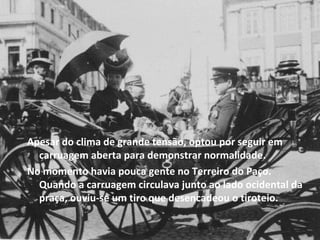 Apesar do clima de grande tensão, optou por seguir em carruagem aberta para demonstrar normalidade. No momento havia pouca gente no Terreiro do Paço. Quando a carruagem circulava junto ao lado ocidental da praça, ouviu-se um tiro que desencadeou o tiroteio. 