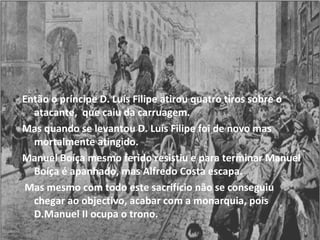 Então o príncipe D. Luís Filipe atirou quatro tiros sobre o atacante,  que caiu da carruagem. Mas quando se levantou D. Luís Filipe foi de novo mas mortalmente atingido. Manuel Boíça mesmo ferido resistiu e para terminar Manuel Boíça é apanhado, mas Alfredo Costa escapa. Mas mesmo com todo este sacrifício não se conseguiu chegar ao objectivo, acabar com a monarquia, pois D.Manuel II ocupa o trono. 