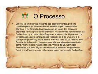 O Processo
•   Lançou-se um rigoroso inquérito aos acontecimentos, primeiro
    presidido pelos juízes Alves Ferreira e depois por José da Silva
    Monteiro e Dr. Almeida de Azevedo que ao longo dos dois anos
    seguintes veio a apurar que o atentado, fora cometido por membros da
    Carbonária*, que pretendia enfraquecer a Monarquia. O processo de
    investigação estava concluído nas vésperas do 5 de Outubro, e o
    começo do processo judicial estava marcado para 25 do mesmo mês.
    Entretanto, tinham sido descobertos mais suspeitos do assassinato
    como Alberto Costa, Aquilino Ribeiro, Virgílio de Sá, Domingos
    Fernandes e outros. Alguns dos elementos estavam refugiados no
    Brasil e em França, e dois pelo menos foram mortos pela Carbonária.
 
