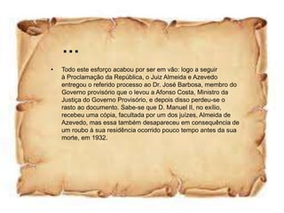 …
•   Todo este esforço acabou por ser em vão: logo a seguir
    à Proclamação da República, o Juiz Almeida e Azevedo
    entregou o referido processo ao Dr. José Barbosa, membro do
    Governo provisório que o levou a Afonso Costa, Ministro da
    Justiça do Governo Provisório, e depois disso perdeu-se o
    rasto ao documento. Sabe-se que D. Manuel II, no exílio,
    recebeu uma cópia, facultada por um dos juízes, Almeida de
    Azevedo, mas essa também desapareceu em consequência de
    um roubo à sua residência ocorrido pouco tempo antes da sua
    morte, em 1932.
 