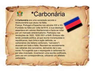 *Carbonária
•   A Carbonária era uma sociedade secreta e
    revolucionária que atuou na Itália,
    França, Portugal e Espanha nos séculos XIX e XX.
    Fundada na Itália por volta de1810, a sua ideologia
    assentava em valores libertacionais e fazia-se notar
    por um marcado anticlericalismo. Participou nas
    revoluções de 1820, 1830-1831 e1848. Embora não
    tendo unidade política, já que reunia monarquistas e
    republicanos, nem linha e ação definida, os
    carbonários (da italiano carbonaro, "carvoeiro")
    atuavam em toda a Itália. Reuniam-se secretamente
    nas cabanas dos carvoeiros, derivando daí o seu
    nome. Foi sugerido que o esparguete à carbonara foi
    por eles inventado. Inventaram uma escrita codificada,
    para uso em correspondência, utilizando um alfabeto
    carbonário.
 