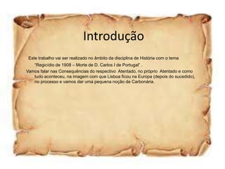 Introdução
 Este trabalho vai ser realizado no âmbito da disciplina de História com o tema
   “Regicídio de 1908 – Morte de D. Carlos I de Portugal” .
Vamos falar nas Consequências do respectivo Atentado, no próprio Atentado e como
   tudo aconteceu, na imagem com que Lisboa ficou na Europa (depois do sucedido),
   no processo e vamos dar uma pequena noção de Carbonária.
 
