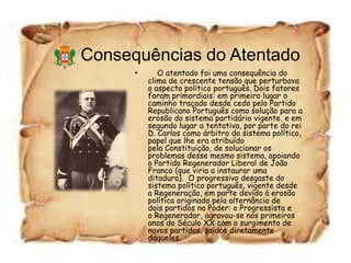 Consequências do Atentado
      •      O atentado foi uma consequência do
          clima de crescente tensão que perturbava
          o aspecto politico português. Dois fatores
          foram primordiais: em primeiro lugar o
          caminho traçado desde cedo pelo Partido
          Republicano Português como solução para a
          erosão do sistema partidário vigente, e em
          segundo lugar a tentativa, por parte do rei
          D. Carlos como árbitro do sistema político,
          papel que lhe era atribuído
          pela Constituição, de solucionar os
          problemas desse mesmo sistema, apoiando
          o Partido Regenerador Liberal de João
          Franco (que viria a instaurar uma
          ditadura). O progressivo desgaste do
          sistema político português, vigente desde
          a Regeneração, em parte devido à erosão
          política originada pela alternância de
          dois partidos no Poder: o Progressista e
          o Regenerador, agravou-se nos primeiros
          anos do Século XX com o surgimento de
          novos partidos, saídos diretamente
          daqueles.
 
