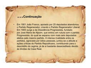 …Continuação
•   Em 1901 João Franco, apoiado por 25 deputados abandonou
    o Partido Regenerador, criando o Partido Regenerador Liberal.
    Em 1905 surge a da Dissidência Progressista, fundado
    por José Maria de Alpoim, que entrou em rutura com o partido
    Progressista, do qual se separou com mais seis deputados
    eleitos pelo mesmo partido. À intensa rivalidade entre os
    partidos, agravada por ódios pessoais, juntou-se a atitude e
    ações críticas do Partido Republicano, contribuindo para o
    descrédito do regime, já de si bastante desacreditado devido
    às dividas da Casa Real.
 