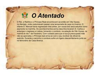 O Atentado
•   O Rei, a Rainha e o Príncipe Real encontravam-se então em Vila Viçosa,
    no Alentejo, onde costumavam passar uma temporada de caça no inverno. O
    infante D. Manuel havia regressado dias antes, por causa dos seus estudos como
    aspirante na marinha. Os acontecimentos acima descritos levaram D. Carlos a
    antecipar o regresso a Lisboa, tomando o comboio, na estação de Vila Viçosa, na
    manhã do dia 1 de Fevereiro. Com cuidado para que a sua já preocupada mãe
    não se aperceba, o Príncipe real arma-se com o seu revólver de oficial do
    exército. Durante o caminho o comboio sofre um ligeiro descarrilamento junto ao
    nó ferroviário de Casa Branca.
 