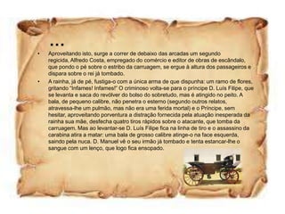 …
•   Aproveitando isto, surge a correr de debaixo das arcadas um segundo
    regicida, Alfredo Costa, empregado do comércio e editor de obras de escândalo,
    que pondo o pé sobre o estribo da carruagem, se ergue à altura dos passageiros e
    dispara sobre o rei já tombado.
•   A rainha, já de pé, fustiga-o com a única arma de que dispunha: um ramo de flores,
    gritando “Infames! Infames!” O criminoso volta-se para o príncipe D. Luís Filipe, que
    se levanta e saca do revólver do bolso do sobretudo, mas é atingido no peito. A
    bala, de pequeno calibre, não penetra o esterno (segundo outros relatos,
    atravessa-lhe um pulmão, mas não era uma ferida mortal) e o Príncipe, sem
    hesitar, aproveitando porventura a distração fornecida pela atuação inesperada da
    rainha sua mãe, desfecha quatro tiros rápidos sobre o atacante, que tomba da
    carruagem. Mas ao levantar-se D. Luís Filipe fica na linha de tiro e o assassino da
    carabina atira a matar: uma bala de grosso calibre atinge-o na face esquerda,
    saindo pela nuca. D. Manuel vê o seu irmão já tombado e tenta estancar-lhe o
    sangue com um lenço, que logo fica ensopado.
 