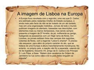 A imagem de Lisboa na Europa
•   A Europa ficou revoltada com o regicídio, uma vez que D. Carlos
    era estimado pelos restantes Chefes de Estado europeus, e
    ainda mais pelo facto de não se ter tratado de um ato isolado,
    mas sim uma organização metódica. Jornais de todo o mundo
    publicam imagens do atentado, baseadas nas descrições, com
    elementos mais ou menos fantasiosos, mas sendo sempre
    presente a imagem de Dª Amélia, de pé, indiferente ao perigo,
    fustigando os assassinos com um frágil ramo de flores. Em
    Londres, os jornais exibiam fotos das campas dos regicidas,
    cobertas de flores, com a legenda “Lisbon’s shame!”. É preciso
    não esquecer, para além do próprio carácter do ato, que se
    tratava de uma Europa à altura maioritariamente monárquica. No
    entanto, no próprio país, a reação não foi a esperada, valendo do
    rei de Inglaterra, Eduardo VII, amigo de D. Carlos e do Príncipe
    D. Luis Filipe, a frase: “Matam dois cavaleiros da Ordem da
    Jarreteira na rua como cães e lá no país deles ninguém se
    importa!”
 