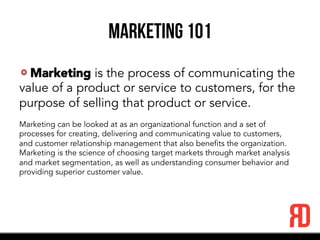 Marketing 101
Marketing is the process of communicating the
value of a product or service to customers, for the
purpose of selling that product or service.
Marketing can be looked at as an organizational function and a set of
processes for creating, delivering and communicating value to customers,
and customer relationship management that also benefits the organization.
Marketing is the science of choosing target markets through market analysis
and market segmentation, as well as understanding consumer behavior and
providing superior customer value.
 