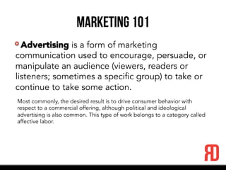 Marketing 101
Advertising is a form of marketing
communication used to encourage, persuade, or
manipulate an audience (viewers, readers or
listeners; sometimes a specific group) to take or
continue to take some action.
Most commonly, the desired result is to drive consumer behavior with
respect to a commercial offering, although political and ideological
advertising is also common. This type of work belongs to a category called
affective labor.
 