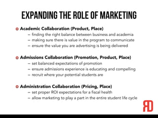 Expanding the role of marketing
Academic Collaboration (Product, Place)
–  finding the right balance between business and academia
–  making sure there is value in the program to communicate
–  ensure the value you are advertising is being delivered
Admissions Collaboration (Promotion, Product, Place)
–  set balanced expectations of promotion
–  ensure admissions experience is educating and compelling
–  recruit where your potential students are
Administration Collaboration (Pricing, Place)
–  set proper ROI expectations for a fiscal health
–  allow marketing to play a part in the entire student life cycle
 