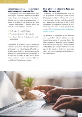 Guide du freelance - Devenir Freelance
10
L’accompagnement commercial
pour trouver des opportunités
Le recours à un coach en développement com-
mercial peut rapidement devenir un important
besoin si vous n’arrivez plus à trouver de mis-
sion. Son métier : vous accompagner pour ré-
veiller le commercial qui sommeille en vous.
Comment vous vendre ? Comment vendre vos
produits / services ? Il vous conseille :
¤ Sur la façon de vous développer
¤ Pour mieux structurer votre activité.
¤ La relation client et l’entretien d’un porte-
feuille client
Evidemment le recours au coach commercial,
s’effectue lorsque l’on ressent un certain désé-
quilibre dans son activité ou des difficultés sur
un point en particulier. Le conseiller commercial
vous permet aussi de dépasser vos capacités et
de repousser les limites de votre réseau. Il vous
trouve une mission qui vous correspond tout en
rentabilisant l’opération au passage.
Bien gérer sa trésorerie face aux
délais de paiement
La freelance fait fréquemment face à des dé-
lais de paiement assez longs. Sachez que les
délais de paiement sont définis par le code de
la consommation qui sont généralement de 30
jours pour de la prestation de service. Le délai
de paiement ne doit jamais dépasser 60 jours
calendaires sans quoi le client pourrait être
condamné à de lourdes amendes par la dgccrf
publiées en ligne.
En attendant le règlement de vos factures,
vous pouvez faire face en utilisant une solu-
tion d’affacturage ou de factoring. Contre 3 à
5% du montant de la facture, ces sociétés vous
avancent vos créances dans la mesure ou elles
sont certifiées (par exemple une feuille d’heures
signée). Ces solutions finalement assez cou-
teuses sont rarement utilisée par les freelances
du fait de leur cout.
 