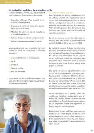 11
Guide du freelance - Devenir Freelance
La protection sociale et la protection civile
Hors du monde du salariat, vous devez d’abord
vous préoccuper de votre protection sociale :
¤ Protection chômage (Pole emploi) et re-
cherche d’emploi (APEC)
¤ Dépenses de santé et indemnités journa-
lières en cas de maladie
¤ Maintien de salaire en cas de maladie ou
d’accident (prévoyance)
¤ Retraite de base et retraite complémentaire
¤ Cotisations aux organismes de formation
Vous devez ensuite vous préoccuper de votre
protection civile en souscrivant à diverses
assurances :
¤ responsabilité civile de votre activité
¤ local
¤ juridique
¤ faute de gestion
¤ factures impayées
Nous allons voir ici les différentes étapes que
vous allez devoir compléter pour vous protéger
au mieux et simplement.
La complémentaire retraite
Que l’on exerce son activité en indépendant ou
en tant que salarié il est obligatoire de cotiser
auprès de 2 régimes de retraite. Tout le monde
cotise à un régime de base, et la complémen-
taire, elle, va dépendre du statut de la personne.
Votre statut impactera donc l’organisme chez
qui vous allez cotiser, ainsi que les modes de
calcul des cotisations.
Le retraite de base permet de valider des tri-
mestres pour avoir le droit au minimum retraite
qui était de 652,60 € brut par mois en 2022.
Le régime de retraite de base étant le même
pour tout le monde, nous allons ici nous concen-
trer sur la complémentaire retraite obligatoire.
En tant que chef d’entreprise elle est calculée
sur un système de points. Vos cotisations sont
converties en un nombre de points qui seront
reconvertis sous forme de rente lors de votre
départ en retraite.
Les points de retraite complémentaire sont
acquis par l’intermédiaire de cotisations spéci-
fiques. Le droit à la retraite est fonction du mon-
tant cotisé. Prenons l’exemple de la micro-en-
treprise : on cotise 22% du C.A soit environ 30%
du salaire, cette cotisation prévoit la retraite
complémentaire une petite part de cotisations
retraite complémentaire (4.4% du CA en 2022).
Sachez que depuis le 1er
janvier 2020, l’en-
semble des travailleurs indépendants sont af-
filiés à la CARSAT (Caisse d’Assurance Retraite
et de la Santé au Travail). Vos cotisations auprès
de cet organisme seront donc également al-
louées sur votre complémentaire.
Evidemment, si vous souhaitez augmenter vos
droits lors de votre départ en retraite, vous
pouvez également souscrire à un régime de re-
traite supplémentaire, mais il n’y a pas d’obliga-
tion légale à ce sujet cela reste entièrement de
votre ressort.
 