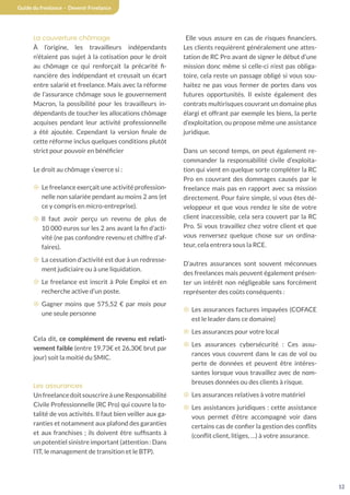 12
Guide du freelance - Devenir Freelance
La couverture chômage
À l’origine, les travailleurs indépendants
n’étaient pas sujet à la cotisation pour le droit
au chômage ce qui renforçait la précarité fi-
nancière des indépendant et creusait un écart
entre salarié et freelance. Mais avec la réforme
de l’assurance chômage sous le gouvernement
Macron, la possibilité pour les travailleurs in-
dépendants de toucher les allocations chômage
acquises pendant leur activité professionnelle
a été ajoutée. Cependant la version finale de
cette réforme inclus quelques conditions plutôt
strict pour pouvoir en bénéficier
Le droit au chômage s’exerce si :
¤ Le freelance exerçait une activité profession-
nelle non salariée pendant au moins 2 ans (et
ce y compris en micro-entreprise).
¤ Il faut avoir perçu un revenu de plus de
10 000 euros sur les 2 ans avant la fin d’acti-
vité (ne pas confondre revenu et chiffre d’af-
faires).
¤ La cessation d’activité est due à un redresse-
ment judiciaire ou à une liquidation.
¤ Le freelance est inscrit à Pole Emploi et en
recherche active d’un poste.
¤ Gagner moins que 575,52 € par mois pour
une seule personne
Cela dit, ce complément de revenu est relati-
vement faible (entre 19,73€ et 26,30€ brut par
jour) soit la moitié du SMIC.
Les assurances
UnfreelancedoitsouscrireàuneResponsabilité
Civile Professionnelle (RC Pro) qui couvre la to-
talité de vos activités. Il faut bien veiller aux ga-
ranties et notamment aux plafond des garanties
et aux franchises ; ils doivent être suffisants à
un potentiel sinistre important (attention : Dans
l’IT, le management de transition et le BTP).
Elle vous assure en cas de risques financiers.
Les clients requièrent généralement une attes-
tation de RC Pro avant de signer le début d’une
mission donc même si celle-ci n’est pas obliga-
toire, cela reste un passage obligé si vous sou-
haitez ne pas vous fermer de portes dans vos
futures opportunités. Il existe également des
contrats multirisques couvrant un domaine plus
élargi et offrant par exemple les biens, la perte
d’exploitation, ou propose même une assistance
juridique.
Dans un second temps, on peut également re-
commander la responsabilité civile d’exploita-
tion qui vient en quelque sorte compléter la RC
Pro en couvrant des dommages causés par le
freelance mais pas en rapport avec sa mission
directement. Pour faire simple, si vous êtes dé-
veloppeur et que vous rendez le site de votre
client inaccessible, cela sera couvert par la RC
Pro. Si vous travaillez chez votre client et que
vous renversez quelque chose sur un ordina-
teur, cela entrera sous la RCE.
D’autres assurances sont souvent méconnues
des freelances mais peuvent également présen-
ter un intérêt non négligeable sans forcément
représenter des coûts conséquents :
¤ Les assurances factures impayées (COFACE
est le leader dans ce domaine)
¤ Les assurances pour votre local
¤ Les assurances cybersécurité : Ces assu-
rances vous couvrent dans le cas de vol ou
perte de données et peuvent être intéres-
santes lorsque vous travaillez avec de nom-
breuses données ou des clients à risque.
¤ Les assurances relatives à votre matériel
¤ Les assistances juridiques : cette assistance
vous permet d’être accompagné voir dans
certains cas de confier la gestion des conflits
(conflit client, litiges, …) à votre assurance.
 
