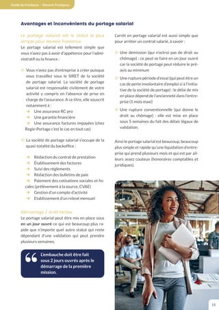 Guide du freelance - Devenir Freelance
15
Avantages et inconvénients du portage salarial
Le portage salarial est le statut le plus
simple pour devenir freelance
Le portage salarial est tellement simple que
vous n’avez pas à avoir d’appétence pour l’admi-
nistratif ou la finance :
¤ Vous n’avez pas d’entreprise à créer puisque
vous travaillez sous le SIRET de la société
de portage salarial. La société de portage
salarial est responsable civilement de votre
activité y compris en l’absence de prise en
charge de l’assurance. A ce titre, elle souscrit
notamment à :
¼ Une assurance RC pro
¼ Une garantie financière
¼ Une assurance factures impayées (chez
Regie-Portage c’est le cas en tout cas)
¤ La société de portage salarial s’occupe de la
quasi-totalité du backoffice :
¼ Rédaction du contrat de prestation
¼ Établissement des factures
¼ Suivi des règlements
¼ Rédaction des bulletins de paie
¼ Paiement des cotisations sociales et fis-
cales (prélèvement à la source, CVAE)
¼ Gestion d’un compte d’activité
¼ Etablissement d’un relevé mensuel
Démarrage / Arrêt faciles
Le portage salarial peut être mis en place sous
en un jour ouvré ce qui est beaucoup plus ra-
pide que n’importe quel autre statut qui reste
dépendant d’une validation qui peut prendre
plusieurs semaines.
L’embauche doit être fait
sous 2 jours ouvrés après le
démarrage de la première
mission.
L’arrêt en portage salarial est aussi simple que
pour arrêter un contrat salarié, à savoir :
¤ Une démission (qui n’octroi pas de droit au
chômage) : ce peut se faire en un jour ouvré
car la société de portage peut réduire le pré-
avis au minimum
¤ Une rupture période d’essai (qui peut être un
cas de perte involontaire d’emploi si à l’initia-
tive de la société de portage) : le délai de mis
en place dépend de l’ancienneté dans l’entre-
prise (1 mois maxi)
¤ Une rupture conventionnelle (qui donne le
droit au chômage) : elle est mise en place
sous 5 semaines du fait des délais légaux de
validation.
Ainsi le portage salarial est beaucoup, beaucoup
plus simple et rapide qu’une liquidation d’entre-
prise qui prend plusieurs mois et qui est par ail-
leurs assez couteux (honoraires comptables et
juridiques).
 