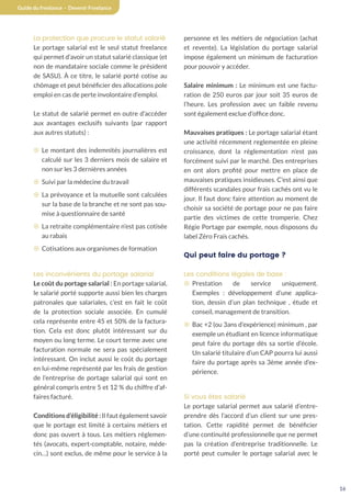 16
Guide du freelance - Devenir Freelance
La protection que procure le statut salarié
Le portage salarial est le seul statut freelance
qui permet d’avoir un statut salarié classique (et
non de mandataire sociale comme le président
de SASU). À ce titre, le salarié porté cotise au
chômage et peut bénéficier des allocations pole
emploi en cas de perte involontaire d’emploi.
Le statut de salarié permet en outre d’accéder
aux avantages exclusifs suivants (par rapport
aux autres statuts) :
¤ Le montant des indemnités journalières est
calculé sur les 3 derniers mois de salaire et
non sur les 3 dernières années
¤ Suivi par la médecine du travail
¤ La prévoyance et la mutuelle sont calculées
sur la base de la branche et ne sont pas sou-
mise à questionnaire de santé
¤ La retraite complémentaire n’est pas cotisée
au rabais
¤ Cotisations aux organismes de formation
Les inconvénients du portage salarial
Le coût du portage salarial : En portage salarial,
le salarié porté supporte aussi bien les charges
patronales que salariales, c’est en fait le coût
de la protection sociale associée. En cumulé
cela représente entre 45 et 50% de la factura-
tion. Cela est donc plutôt intéressant sur du
moyen ou long terme. Le court terme avec une
facturation normale ne sera pas spécialement
intéressant. On inclut aussi le coût du portage
en lui-même représenté par les frais de gestion
de l’entreprise de portage salarial qui sont en
général compris entre 5 et 12 % du chiffre d’af-
faires facturé.
Conditions d’éligibilité : Il faut également savoir
que le portage est limité à certains métiers et
donc pas ouvert à tous. Les métiers réglemen-
tés (avocats, expert-comptable, notaire, méde-
cin…) sont exclus, de même pour le service à la
personne et les métiers de négociation (achat
et revente). La législation du portage salarial
impose également un minimum de facturation
pour pouvoir y accéder.
Salaire minimum : Le minimum est une factu-
ration de 250 euros par jour soit 35 euros de
l’heure. Les profession avec un faible revenu
sont également exclue d’office donc.
Mauvaises pratiques : Le portage salarial étant
une activité récemment reglementée en pleine
croissance, dont la réglementation n’est pas
forcément suivi par le marché. Des entreprises
en ont alors profité pour mettre en place de
mauvaises pratiques insidieuses. C’est ainsi que
différents scandales pour frais cachés ont vu le
jour. Il faut donc faire attention au moment de
choisir sa société de portage pour ne pas faire
partie des victimes de cette tromperie. Chez
Régie Portage par exemple, nous disposons du
label Zéro Frais cachés.
Qui peut faire du portage ?
Les conditions légales de base :
¤ Prestation de service uniquement.
Exemples : développement d’une applica-
tion, dessin d’un plan technique , étude et
conseil, management de transition.
¤ Bac +2 (ou 3ans d’expérience) minimum , par
exemple un étudiant en licence informatique
peut faire du portage dès sa sortie d’école.
Un salarié titulaire d’un CAP pourra lui aussi
faire du portage après sa 3ème année d’ex-
périence.
Si vous êtes salarié
Le portage salarial permet aux salarié d’entre-
prendre dès l’accord d’un client sur une pres-
tation. Cette rapidité permet de bénéficier
d’une continuité professionnelle que ne permet
pas la création d’entreprise traditionnelle. Le
porté peut cumuler le portage salarial avec le
 