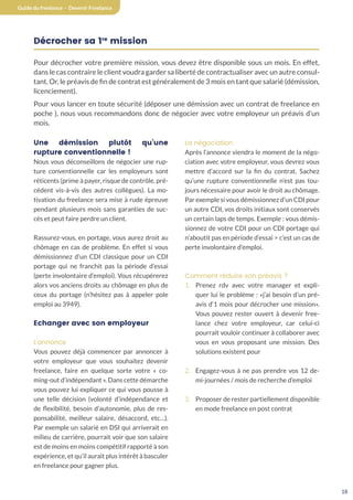 18
Guide du freelance - Devenir Freelance
Décrocher sa 1re
mission
Pour décrocher votre première mission, vous devez être disponible sous un mois. En effet,
dans le cas contraire le client voudra garder sa liberté de contractualiser avec un autre consul-
tant. Or, le préavis de fin de contrat est généralement de 3 mois en tant que salarié (démission,
licenciement).
Pour vous lancer en toute sécurité (déposer une démission avec un contrat de freelance en
poche ), nous vous recommandons donc de négocier avec votre employeur un préavis d’un
mois.
Une démission plutôt qu’une
rupture conventionnelle !
Nous vous déconseillons de négocier une rup-
ture conventionnelle car les employeurs sont
réticents (prime à payer, risque de contrôle, pré-
cédent vis-à-vis des autres collègues). La mo-
tivation du freelance sera mise à rude épreuve
pendant plusieurs mois sans garanties de suc-
cès et peut faire perdre un client.
Rassurez-vous, en portage, vous aurez droit au
chômage en cas de problème. En effet si vous
démissionnez d’un CDI classique pour un CDI
portage qui ne franchit pas la période d’essai
(perte involontaire d’emploi). Vous récupérerez
alors vos anciens droits au chômage en plus de
ceux du portage (n’hésitez pas à appeler pole
emploi au 3949).
Echanger avec son employeur
L’annonce
Vous pouvez déjà commencer par annoncer à
votre employeur que vous souhaitez devenir
freelance, faire en quelque sorte votre « co-
ming-out d’indépendant ». Dans cette démarche
vous pouvez lui expliquer ce qui vous pousse à
une telle décision (volonté d’indépendance et
de flexibilité, besoin d’autonomie, plus de res-
ponsabilité, meilleur salaire, désaccord, etc…).
Par exemple un salarié en DSI qui arriverait en
milieu de carrière, pourrait voir que son salaire
est de moins en moins compétitif rapporté à son
expérience, et qu’il aurait plus intérêt à basculer
en freelance pour gagner plus.
La négociation
Après l’annonce viendra le moment de la négo-
ciation avec votre employeur, vous devrez vous
mettre d’accord sur la fin du contrat. Sachez
qu’une rupture conventionnelle n’est pas tou-
jours nécessaire pour avoir le droit au chômage.
Par exemple si vous démissionnez d’un CDI pour
un autre CDI, vos droits initiaux sont conservés
un certain laps de temps. Exemple : vous démis-
sionnez de votre CDI pour un CDI portage qui
n’aboutit pas en période d’essai  c’est un cas de
perte involontaire d’emploi.
Comment réduire son préavis ?
1. Prenez rdv avec votre manager et expli-
quer lui le problème : «j’ai besoin d’un pré-
avis d’1 mois pour décrocher une mission».
Vous pouvez rester ouvert à devenir free-
lance chez votre employeur, car celui-ci
pourrait vouloir continuer à collaborer avec
vous en vous proposant une mission. Des
solutions existent pour
2. Engagez-vous à ne pas prendre vos 12 de-
mi-journées / mois de recherche d’emploi
3. Proposer de rester partiellement disponible
en mode freelance en post contrat
 