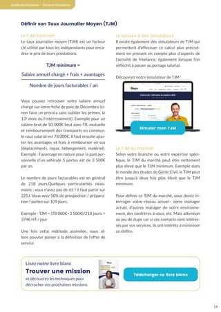19
Guide du freelance - Devenir Freelance
Définir son Taux Journalier Moyen (TJM)
Le TJM minimum
Le taux journalier moyen (TJM) est un facteur
clé utilisé par tous les indépendants pour enca-
drer le prix de leurs prestations.
TJM minimum =
Salaire annuel chargé + frais + avantages
Nombre de jours facturables / an
Vous pouvez retrouver votre salaire annuel
chargé sur votre fiche de paie de Décembre (si-
non faire un prorata sans oublier les primes, le
13e
mois ou l’intéressement). Exemple pour un
salaire brut de 50 000€ brut avec TR, mutuelle
et remboursement des transports en commun,
le cout salarial est 78 000€. Il faut ensuite ajou-
ter les avantages et frais à rembourser en sus
(déplacements, repas, hébergement, matériel).
Exemple : l’avantage en nature pour la part per-
sonnelle d’un véhicule 5 portes est de 3 500€
par an.
Le nombre de jours facturables est en général
de 218 jours.Quelques particularités néan-
moins : vous n’avez pas de rtt ? il faut partir sur
225J. Vous avez 50% de prospection / prépara-
tion ? partez sur 109 jours.
Exemple : TJM = (78 000€+3 500€)/218 jours =
374€ HT / jour
Une fois cette méthode assimilée, nous al-
lons pouvoir passer à la définition de l’offre de
service.
Le recours à des simulateurs
Il existe également des simulateurs de TJM qui
permettent d’effectuer ce calcul plus précisé-
ment en prenant en compte plus d’aspects de
l’activité de freelance, également lorsque l’on
réfléchit à passer au portage salarial.
Découvrez notre simulateur de TJM :
Simuler mon TJM
Le TJM du marché
Selon votre branche ou votre expertise spéci-
fique, le TJM du marché peut être nettement
plus élevé que le TJM minimum. Exemple dans
le monde des études de Génie Civil, le TJM peut
être jusqu’à deux fois plus élevé que le TJM
minimum.
Pour définir ce TJM du marché, vous devez in-
terroger votre réseau actuel : votre manager
actuel, d’autres manager de votre environne-
ment, des confrères à vous, etc. Mais attention
au jeu de dupe car si ces contacts sont intéres-
sés par vos services, ils ont intérêts à minimiser
ce chiffre.
Lisez notre livre blanc
Trouver une mission
et découvrez les techniques pour
décrocher vos prochaines missions.
Télécharger ce livre blanc
 