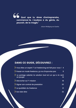 Johann Wolfgang von Goethe
Quoi que tu rêves d’entreprendre,
commence-le. L’audace a du génie, du
pouvoir, de la magie.”
DANS CE GUIDE, DÉCOUVREZ :
Vous êtes un expert ? Le Freelancing est fait pour vous ! 4
Passer en mode freelance, ça ne s’improvise pas 8
Le portage salarial, la solution tout-en-un qui a le vent
en poupe 14
Décrocher sa 1re
mission 18
Signer son contrat de prestation 20
Le quotidien du freelance 21
Son bien être 32
 