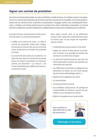 20
Guide du freelance - Devenir Freelance
Signer son contrat de prestation
Une fois la mission décrochée et votre profil bien visible de tous, il va falloir passer à la signa-
ture d’un contrat de prestation de service avant de commencer à travailler. Le contrat de pres-
tation est un contrat entre 2 parties, le prestataire s’engage contre une contrepartie finan-
cière, à réaliser une tâche précise pour le compte d’un client. Attention cependant, ce travail
doit être réalisé de manière totalement indépendante et peut être intellectuel ou matériel.
Il convient d’avoir certains points en tête au mo-
ment de signer un contrat de prestation :
¤ Il diffère d’un contrat de vente : en effet le
contrat de prestation réside dans l’obliga-
tion de faire un travail, alors qu’un contrat de
vente réside dans le transfert de propriété
d’un bien.
¤ Le travail doit être précis et caractérisé : on
doit retrouver dans le contrat tous les points
précis sur lequel le prestataire va intervenir
comme une dimension « sur mesure ». Un
travail standardisé pour différents clients re-
levant d’une vente.
Nous allons ensuite voire ici les différentes
clauses à faire apparaitre impérativement dans
le contrat, pour ne pas risquer de requalifica-
tion du contrat :
¤ L’indentification du prestataire et du client
¤ L’objet du contrat (il doit décrire la presta-
tion à fournir, il est possible de joindre des
annexes et un cahier des charges).
¤ La raison de l’accord (montrer que c’est une
tâche ponctuelle et précise par exemple une
refonte de site internet).
¤ Les différentes contraintes ou obligations du
prestataire (si besoin ou non d’une équipe,
lieu de travail, méthodologie, jalons…)
¤ Également les obligations du client
¤ La rémunération
¤ La durée précise du contrat
¤ Les conditions d’assurances, de partage de
responsabilité, les facteurs causant des pé-
nalités ou une résiliation du contrat.
¤ Définir la compétence en cas de conflit
Vous souhaitez en
apprendre plus au sujet
des prestations ?
Télécharger ce livre blanc
 
