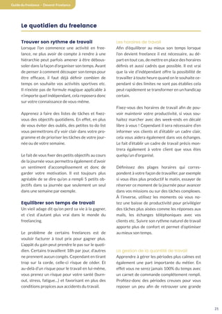 21
Guide du freelance - Devenir Freelance
Le quotidien du freelance
Trouver son rythme de travail
Lorsque l’on commence une activité en free-
lance, ne plus avoir de compte à rendre à une
hiérarchie peut parfois amener à être débous-
soler dans la façon d’organiser son temps. Avant
de penser à comment découper son temps pour
être efficace, il faut déjà définir combien de
temps on souhaite vos activités sportives etc.
Il n’existe pas de formule magique applicable à
n’importe quel indépendant, cela reposera donc
sur votre connaissance de vous-même.
Apprenez à faire des listes de tâches et fixez-
vous des objectifs quotidiens. En effet, en plus
de vous éviter des oublis, des petites to do list
vous permettrons d’y voir clair dans votre pro-
gramme et de prioriser les tâches de votre jour-
née ou de votre semaine.
Le fait de vous fixer des petits objectifs au cours
de la journée vous permettra également d’avoir
un sentiment d’accomplissement et donc de
garder votre motivation. Il est toujours plus
agréable de se dire qu’on a rempli 5 petits ob-
jectifs dans sa journée que seulement un seul
dans une semaine par exemple.
Equilibrer son temps de travail
Un vieil adage dit qu’on perd sa vie à la gagner,
et c’est d’autant plus vrai dans le monde du
freelancing.
Le problème de certains freelances est de
vouloir facturer à tout prix pour gagner plus.
L’appât du gain peut prendre le pas sur le quoti-
dien. Certains travaillent 18h par jour, d’autres
ne prennent aucun congés. Cependant en tirant
trop sur la corde, celle-ci risque de céder. Et
au-delà d’un risque pour le travail en lui-même,
vous prenez un risque pour votre santé (burn-
out, stress, fatigue…) et favorisant en plus des
conditions propices aux accidents du travail.
Les horaires de travail
Afin d’équilibrer au mieux son temps lorsque
l’on devient freelance il est nécessaire, au dé-
part en tout cas, de mettre en place des horaires
définis et aussi cadrés que possible. Il est vrai
que la vie d’indépendant offre la possibilité de
travailler à toute heure quand on le souhaite ce-
pendant si des limites ne sont pas établies cela
peut rapidement se transformer en un handicap
certain.
Fixez-vous des horaires de travail afin de pou-
voir maintenir votre productivité, si vous sou-
haitez marcher avec des week-ends en décalé
libre à vous ! Cependant il sera nécessaire d’en
informer vos clients et d’établir un cadre clair,
cela vous aidera également dans vos échanges.
Le fait d’établir un cadre de travail précis mon-
trera également à votre client que vous êtes
quelqu’un d’organisé.
Définissez des plages horaires qui corres-
pondent à votre façon de travailler, par exemple
si vous êtes plus productif le matin, essayer de
réserver ce moment de la journée pour avancer
dans vos missions ou sur des tâches complexes.
À l’inverse, utilisez les moments où vous no-
tez une baisse de productivité pour privilégier
des tâches plus aisées comme les réponses aux
mails, les échanges téléphoniques avec vos
clients etc. Suivre son rythme naturel de travail
apporte plus de confort et permet d’optimiser
au mieux son temps.
La gestion de la quantité de travail
Apprendre à gérer les périodes plus calmes est
également une part importante du métier. En
effet vous ne serez jamais 100% du temps avec
un carnet de commande complétement rempli.
Profitez-donc des périodes creuses pour vous
reposer un peu afin de retrouver une grande
 