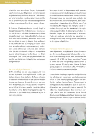 22
Guide du freelance - Devenir Freelance
réactivité pour vos clients. Pensez également à
vos formations, qui dit prise de compétences dis
augmentation potentielle de votre TJM, conser-
ver une formation continue pour vous amélio-
rer et proposer plus de services est également
un bon moyen de profiter de ses temps calmes.
À l’inverse, il faudra également prévoir de gérer
des périodes de très forte demande où vous se-
rez sur plusieurs missions en même temps. Dans
ce cas lorsque vous êtes débordé n’hésitez pas
à en informer vos clients, tenez-les au courant
de vos délais, si ceux-ci doivent être prolongés
il est préférable de leur expliquer votre situa-
tion actuelle cela sera mieux perçu et renfor-
cera votre relation de confiance. Être transpa-
rent sur votre travail sera toujours plus valorisé
que de laisser imaginer le client que vos délais
s’allongent sans raison, ce qui pourrait être as-
socié à une baisse de motivation ou un manque
d’organisation.
Ne pas négliger le repos !
Enfin, n’oubliez pas de vous reposer. Si vous
voulez maintenir une organisation stable, vos
tâches doivent être réalisées de façon efficace.
Il est donc nécessaire de ne pas passer trop de
temps sur chacune de ses tâches, et un som-
meil de bonne qualité va vous aider à conserver
votre efficacité et vos capacité cognitives à leur
maximum. Soyez donc intransigeant avec vos
clients en ce qui concerne vos jours de repos, ils
sont nécessaires.
Vous avez droit à la déconnexion, et il sera né-
cessaire de prendre du temps pour vous loin des
écrans et des tumultes de la vie professionnelle.
Aménager-vous par exemple des périodes de
déconnexion totale sans téléphone, sans ordi-
nateur (oui, cela peut paraitre difficile mais c’est
nécessaire). Ne négligez pas non plus vos 5 se-
maines de congés, ou des week-end prolongés,
cela vous permettra de décompresser et de ré-
duire les risques liés au surmenage et au stress.
Faites en sorte de bénéficier du travail en re-
mote pour esquiver la fatigue des transport et
le stress que cela génère.
Pensez à faire des pauses
Il est également indispensable de vous aména-
ger des temps de pause dans la journée. Le cer-
veau humain n’est pas fait pour pouvoir rester
concentré 8 à 10h par jours non-stop. Prenez
le temps de faire une petite pause toute les 2
heures afin de décrocher des écrans, de faire
quelques pas, de prendre un café… Votre effica-
cité sera maintenue voire multipliée.
Une solution simple pour garder un équilibre de
vie sain tout en conservant son indépendance
est de se faire accompagner pour gérer une par-
tie des tâches chronophages. Comme avec le
portage salarial qui séduit de plus en plus d’in-
dépendant par sa simplicité et sa sécurité. En
effet vous êtes alors salarié de la société de por-
tage salarial tout en conservant votre liberté
d’indépendant et pouvez allouer beaucoup plus
de temps à votre démarchage et votre activité !
 