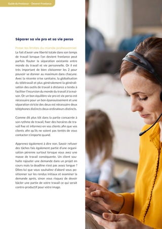 23
Guide du freelance - Devenir Freelance
Séparer sa vie pro et sa vie perso
Poser les limites du monde professionnel
Le fait d’avoir une liberté totale dans son temps
de travail lorsque l’on devient freelance peut
parfois flouter la séparation existante entre
monde du travail et vie personnelle. Or il est
très important de bien cloisonner les 2 pour
pouvoir se donner au maximum dans chacune.
Avec la récente crise sanitaire, la globalisation
du télétravail et plus généralement la générali-
sation des outils de travail à distance a tendu à
faciliter l’incursion du monde du travail à la mai-
son. Or un bon équilibre vie pro et vie perso est
nécessaire pour un bon épanouissement et une
séparation stricte des deux est nécessaire deux
téléphones distincts deux ordinateurs distincts.
Comme dit plus tôt dans la partie consacrée à
son rythme de travail, fixer des horaires de tra-
vail fixe et informez-en vos clients afin que vos
clients afin qu’ils ne soient pas tentés de vous
contacter n’importe quand.
Apprenez également à dire non. Savoir refuser
des tâches fais également partie d’une organi-
sation pérenne surtout lorsque vous avez une
masse de travail conséquente. Un client sou-
haite rajouter une demande dans un projet en
cours mais la deadline n’est pas assez longue ?
Dîtes-lui que vous souhaitez d’abord vous po-
sitionner sur les rendus initiaux et examiner la
demande après, sinon vous risquez de devoir
bâcler une partie de votre travail ce qui serait
contre-productif pour votre image.
 