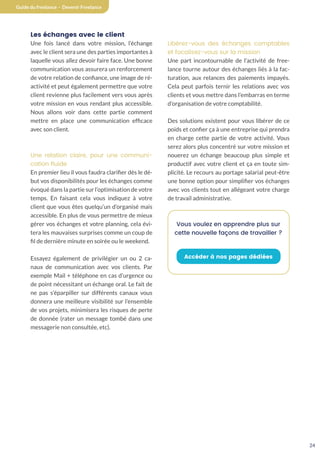 24
Guide du freelance - Devenir Freelance
Les échanges avec le client
Une fois lancé dans votre mission, l’échange
avec le client sera une des parties importantes à
laquelle vous allez devoir faire face. Une bonne
communication vous assurera un renforcement
de votre relation de confiance, une image de ré-
activité et peut également permettre que votre
client revienne plus facilement vers vous après
votre mission en vous rendant plus accessible.
Nous allons voir dans cette partie comment
mettre en place une communication efficace
avec son client.
Une relation claire, pour une communi-
cation fluide
En premier lieu il vous faudra clarifier dès le dé-
but vos disponibilités pour les échanges comme
évoqué dans la partie sur l’optimisation de votre
temps. En faisant cela vous indiquez à votre
client que vous êtes quelqu’un d’organisé mais
accessible. En plus de vous permettre de mieux
gérer vos échanges et votre planning, cela évi-
tera les mauvaises surprises comme un coup de
fil de dernière minute en soirée ou le weekend.
Essayez également de privilégier un ou 2 ca-
naux de communication avec vos clients. Par
exemple Mail + téléphone en cas d’urgence ou
de point nécessitant un échange oral. Le fait de
ne pas s’éparpiller sur différents canaux vous
donnera une meilleure visibilité sur l’ensemble
de vos projets, minimisera les risques de perte
de donnée (rater un message tombé dans une
messagerie non consultée, etc).
Libérez-vous des échanges comptables
et focalisez-vous sur la mission
Une part incontournable de l’activité de free-
lance tourne autour des échanges liés à la fac-
turation, aux relances des paiements impayés.
Cela peut parfois ternir les relations avec vos
clients et vous mettre dans l’embarras en terme
d’organisation de votre comptabilité.
Des solutions existent pour vous libérer de ce
poids et confier ça à une entreprise qui prendra
en charge cette partie de votre activité. Vous
serez alors plus concentré sur votre mission et
nouerez un échange beaucoup plus simple et
productif avec votre client et ça en toute sim-
plicité. Le recours au portage salarial peut-être
une bonne option pour simplifier vos échanges
avec vos clients tout en allégeant votre charge
de travail administrative.
Vous voulez en apprendre plus sur
cette nouvelle façons de travailler ?
Accéder à nos pages dédiées
 