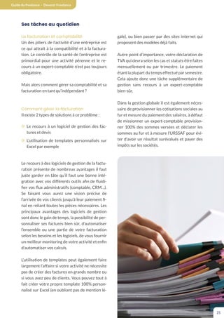 Guide du freelance - Devenir Freelance
25
Ses tâches au quotidien
La facturation et comptabilité
Un des piliers de l’activité d’une entreprise est
ce qui attrait à la compatibilité et à la factura-
tion. Le contrôle de la santé de l’entreprise est
primordial pour une activité pérenne et le re-
cours à un expert-comptable n’est pas toujours
obligatoire.
Mais alors comment gérer sa comptabilité et sa
facturation en tant qu’indépendant ?
Comment gérer la facturation
Il existe 2 types de solutions à ce problème :
¤ Le recours à un logiciel de gestion des fac-
tures et devis
¤ L’utilisation de templates personnalisés sur
Excel par exemple
Le recours à des logiciels de gestion de la factu-
ration présente de nombreux avantages il faut
juste garder en tâte qu’il faut une bonne inté-
gration avec vos différents outils afin de fluidi-
fier vos flux administratifs (comptable, CRM…).
Se faisant vous aurez une vision précise de
l’arrivée de vos clients jusqu’à leur paiement fi-
nal en reliant toutes les pièces nécessaires. Les
principaux avantages des logiciels de gestion
sont donc le gain de temps, la possibilité de per-
sonnaliser ses factures bien sûr, d’automatiser
l’ensemble ou une partie de votre facturation
selon les besoins et les logiciels, de vous fournir
un meilleur monitoring de votre activité et enfin
d’automatiser vos calculs.
L’utilisation de templates peut également faire
largement l’affaire si votre activité ne nécessite
pas de créer des factures en grands nombre ou
si vous avez peu de clients. Vous pouvez tout à
fait créer votre propre template 100% person-
nalisé sur Excel (en oubliant pas de mention lé-
gale), ou bien passer par des sites internet qui
proposent des modèles déjà faits.
Autre point d’importance, votre déclaration de
TVA qui devra selon les cas et statuts être faites
mensuellement ou par trimestre. Le paiement
étant la plupart du temps effectué par semestre.
Cela ajoute donc une tâche supplémentaire de
gestion sans recours à un expert-comptable
bien-sûr.
Dans la gestion globale il est également néces-
saire de provisionner les cotisations sociales au
fur et mesure du paiement des salaires, à défaut
de missionner un expert-comptable provision-
ner 100% des sommes versées et déclarer les
sommes au fur et à mesure l’URSSAF pour évi-
ter d’avoir un résultat surévalués et payer des
impôts sur les sociétés.
 