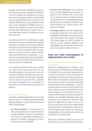26
Guide du freelance - Devenir Freelance
Exemple : Vous facturez 100 000€ sur l’exercice
fiscal. Vous vous versez un salaire de 50 000 eu-
ros net. Les appels de cotisation de l’urssaf et
de la caisse de retraite n’étaient que de 10 000
euros au lieu de 50 000. Vous avez réalisé un ré-
sultat de 40 000 euros et payé 6 000 euros d’IS
(vous restez redevable de 40 000 euros de co-
tisations pour l’exercice suivant). Si vous aviez
devancé votre déclaration de salaire vous au-
riez intégralement payé vos cotisations et n’au-
riez pas eu d’IS.
Les relances clients et le monitoring des règle-
ments rentrent aussi en compte dans la gestion
du freelance. En effet, faire face à des retards de
paiement ou a des clients qui rechignent à payer
une fois le travail accompli fait partie du quo-
tidien du freelance. Envoi de mails successifs,
risque de frictions dans le relationnel, … La re-
lance est une charge administrative supplémen-
taire qu’il faudra surveiller sérieusement pour
ne pas retarder sa comptabilité.
Il est également primordial de bien surveiller
ses notes de frais pour pouvoir faire les dé-
clarations adéquat et ne pas rentrer dans une
mauvaise déclaration. N’oubliez pas qu’une par-
tie peut-être déduite de votre base imposable
selon la nature de la note de frais, cependant
sans expert-comptable c’est un véritable tra-
vail de suivi et de conservation des preuves de
dépense.
Gérer sa comptabilité
La gestion comptable dépendra d’ores et déjà
de votre statut, car chaque forme d’entreprise
dispose d’obligation un peu différentes on peut
définir 3 grands types :
¤ Les micro-entreprise : ils doivent tenir un
livre-journal comprenant l’ensemble de leurs
recettes détaillées, conserver l’ensemble de
leur factures et justificatifs de dépenses et
déclarer de manière mensuelle ou trimes-
trielle leur recettes à l’URSAFF
¤ Les hors micro-entreprise : Ces entrepre-
neurs ont des obligations plus grandes, car
soumis à l’IR. Ils doivent tenir un livre jour-
nal, un grand journal et un bilan annuel en
plus de devoir tenir une comptabilité d’enga-
gement (créances et dettes). Ils doivent éga-
lement déclarer leur chiffre d’affaire pour
payer leurs charges.
¤ Le portage salarial : Enfin les indépendants
en portage salarial sont ceux avec le moins
d’obligations comptable, l’entreprise de por-
tage salarial gère cette partie en échange
d’un pourcentage du chiffre d’affaire de
celui-ci. Si vous souhaitez déléguer votre
comptabilité cela est également une bonne
piste, vous pouvez en découvrir plus ici
Faire une veille technologique et
réglementaire, actu métier
Suivre l’actualité de votre réseau pour le
développer
Beaucoup d’indépendants et freelance n’ont
pas conscience de l’intérêt d’une veille régulière
et complète. Ou ne savent tout simplement pas
comment en effectuer une qui sois efficace et
qui apporte de la valeur au temps passé dessus.
Bien qu’elle soit une tâche secondaire par rap-
port au cœur de métier et au activité principale
(administratif, mission, organisation …), elle n’en
reste pas moins le ciment de votre activité ! Une
bonne veille vous permet de détecter de nou-
velles tendances sur le marché et de vous po-
sitionner efficacement, ou encore d’acquérir et
d’utiliser une nouvelle technologie dans votre
activité qui vous rendra plus productif, mais
permettra également de savoir ce qui se fait
chez la concurrence et de voir les mouvements
du marché. Enfin, l’ensemble des veilles correc-
tement réalisés, vous orientera sur votre façon
d’appréhender vos formations pour prendre en
compétence sur les bons filons.
Mais alors comment procéder pour faire une
bonne veille ? Le plus efficace est de faire de la
 