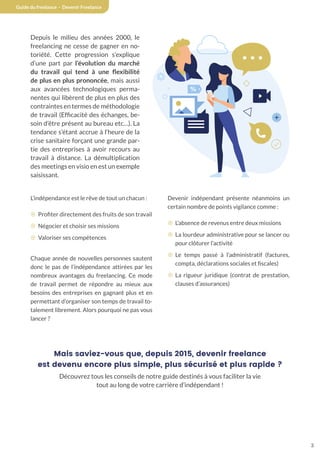 3
Guide du freelance - Devenir Freelance
Depuis le milieu des années 2000, le
freelancing ne cesse de gagner en no-
toriété. Cette progression s’explique
d’une part par l’évolution du marché
du travail qui tend à une flexibilité
de plus en plus prononcée, mais aussi
aux avancées technologiques perma-
nentes qui libèrent de plus en plus des
contraintes en termes de méthodologie
de travail (Efficacité des échanges, be-
soin d’être présent au bureau etc…). La
tendance s’étant accrue à l’heure de la
crise sanitaire forçant une grande par-
tie des entreprises à avoir recours au
travail à distance. La démultiplication
des meetings en visio en est un exemple
saisissant.
L’indépendance est le rêve de tout un chacun :
¤ Profiter directement des fruits de son travail
¤ Négocier et choisir ses missions
¤ Valoriser ses compétences
Chaque année de nouvelles personnes sautent
donc le pas de l’indépendance attirées par les
nombreux avantages du freelancing. Ce mode
de travail permet de répondre au mieux aux
besoins des entreprises en gagnant plus et en
permettant d’organiser son temps de travail to-
talement librement. Alors pourquoi ne pas vous
lancer ?
Devenir indépendant présente néanmoins un
certain nombre de points vigilance comme :
¤ L’absence de revenus entre deux missions
¤ La lourdeur administrative pour se lancer ou
pour clôturer l’activité
¤ Le temps passé à l’administratif (factures,
compta, déclarations sociales et fiscales)
¤ La rigueur juridique (contrat de prestation,
clauses d’assurances)
Mais saviez-vous que, depuis 2015, devenir freelance
est devenu encore plus simple, plus sécurisé et plus rapide ?
Découvrez tous les conseils de notre guide destinés à vous faciliter la vie
tout au long de votre carrière d’indépendant !
 