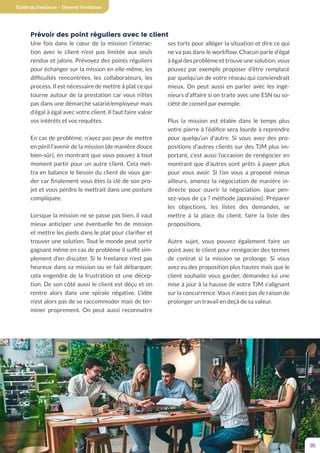 Guide du freelance - Devenir Freelance
30
Prévoir des point réguliers avec le client
Une fois dans le cœur de la mission l’interac-
tion avec le client n’est pas limitée aux seuls
rendus et jalons. Prévoyez des points réguliers
pour échanger sur la mission en elle-même, les
difficultés rencontrées, les collaborateurs, les
process. Il est nécessaire de mettre à plat ce qui
tourne autour de la prestation car vous n’êtes
pas dans une démarche salarié/employeur mais
d’égal à égal avec votre client. Il faut faire valoir
vos intérêts et vos requêtes.
En cas de problème, n’ayez pas peur de mettre
en péril l’avenir de la mission (de manière douce
bien-sûr), en montrant que vous pouvez à tout
moment partir pour un autre client. Cela met-
tra en balance le besoin du client de vous gar-
der car finalement vous êtes la clé de son pro-
jet et vous perdre le mettrait dans une posture
compliquée.
Lorsque la mission ne se passe pas bien, il vaut
mieux anticiper une éventuelle fin de mission
et mettre les pieds dans le plat pour clarifier et
trouver une solution. Tout le monde peut sortir
gagnant même en cas de problème il suffit sim-
plement d’en discuter. Si le freelance n’est pas
heureux dans sa mission ou se fait débarquer,
cela engendre de la frustration et une décep-
tion. De son côté aussi le client est déçu et on
rentre alors dans une spirale négative. L’idée
n’est alors pas de se raccommoder mais de ter-
miner proprement. On peut aussi reconnaitre
ses torts pour alléger la situation et dire ce qui
ne va pas dans le workflow. Chacun parle d’égal
à égal des problème et trouve une solution, vous
pouvez par exemple proposer d’être remplacé
par quelqu’un de votre réseau qui conviendrait
mieux. On peut aussi en parler avec les ingé-
nieurs d’affaire si on traite avec une ESN ou so-
ciété de conseil par exemple.
Plus la mission est étalée dans le temps plus
votre pierre à l’édifice sera lourde à reprendre
pour quelqu’un d’autre. Si vous avez des pro-
positions d’autres clients sur des TJM plus im-
portant, c’est aussi l’occasion de renégocier en
montrant que d’autres sont prêts à payer plus
pour vous avoir. Si l’on vous a proposé mieux
ailleurs, amenez la négociation de manière in-
directe pour ouvrir la négociation. (que pen-
sez-vous de ça ? méthode japonaise). Préparer
les objections, les listes des demandes, se
mettre à la place du client, faire la liste des
propositions.
Autre sujet, vous pouvez également faire un
point avec le client pour renégocier des termes
de contrat si la mission se prolonge. Si vous
avez eu des proposition plus hautes mais que le
client souhaite vous garder, demandez lui une
mise à jour à la hausse de votre TJM s’alignant
sur la concurrence. Vous n’avez pas de raison de
prolonger un travail en deçà de sa valeur.
 