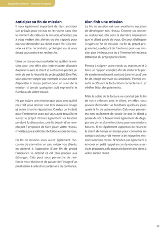 31
Guide du freelance - Devenir Freelance
Anticiper sa fin de mission
Il sera également important de bien anticiper
son préavis pour ne pas se retrouver sans rien
le moment de clôturer la mission, n’hésitez pas
à vous mettre des alertes ou des rappels pour
pouvoir demander au client assez tôt si la mis-
sion va être reconduite, prolongée ou si vous
devez vous mettre en recherche.
Dans un cas ou vous souhaiteriez quitter la mis-
sion pour une offre plus intéressante, discutez
du préavis avec le client et surtout ne perdez ja-
mais de vue la réussite du projet global. En effet,
vous pouvez songer par exemple à vous rendre
disponible à temps partiel pour un suivi de la
mission si jamais quelqu’un doit reprendre le
flambeau de votre travail.
Ne pas suivre une mission que vous avez quitté
pourrait vous donner une très mauvaise image
et nuire à votre réputation. Gardez un intérêt
pour l’entreprise avec qui vous avez travaillé et
suivez le projet. Prenez également les besoins
pendant la discussion, ont-ils besoin d’un rem-
plaçant ? proposez de faire jouer votre réseau,
n’hésitez pas à solliciter de l’aide autour de vous.
En fin de mission vous aurez également l’oc-
casion de connaitre un peu mieux vos clients,
en général à l’approche d’une fin de projet
l’ambiance se détend et est plus propice aux
échanges. Cela peut vous permettre de ren-
forcer vos relation et de passer de l’image d’un
prestataire à celle d’un partenaire de confiance.
Bien finir une mission
La fin de mission est une excellente occasion
de développer son réseau. Comme un dessert
au restaurant, elle sera la dernière impression
que le client garde de vous. On peut distinguer
3 types de fin de mission : la fin du projet pro-
grammée, un départ du freelance pour une mis-
sion plus intéressante ou à l’inverse le freelance
débarqué du projet par le client.
Pensez à soigner votre rendu au maximum et à
faire un rapport complet afin de clôturer la par-
tie contenu en beauté surtout dans le cas d’une
fin de projet normale ou anticipée. Pensez en-
suite à clôturer la facturation correctement, et
vérifier l’état des paiements.
Mais le solde de la facture ne conclut pas la fin
de votre relation avec le client, en effet, vous
pouvez demander un feedback quelques jours
après la fin de votre mission. Cela vous permet-
tra non seulement de savoir ce que le client a
pensé de votre travail mais également de déga-
ger des pistes d’améliorations pour vos missions
futures. Il est également opportun de relancer
le client de temps en temps pour conserver un
contact qui pourrait mener à de nouvelles mis-
sions à moyen terme. N’hésitez pas également à
envoyer un petit rappel en cas de nouveaux ser-
vices proposés, cela pourrait donner des idées à
votre ancien client.
 