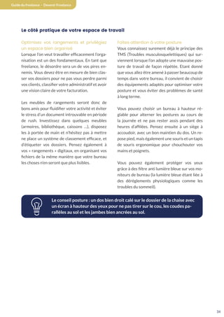 34
Guide du freelance - Devenir Freelance
Le côté pratique de votre espace de travail
Optimisez vos rangements et privilégiez
un espace bien organisé
Lorsque l’on veut travailler efficacement l’orga-
nisation est un des fondamentaux. En tant que
freelance, le désordre sera un de vos pires en-
nemis. Vous devez être en mesure de bien clas-
ser vos dossiers pour ne pas vous perdre parmi
vos clients, classifier votre administratif et avoir
une vision claire de votre facturation.
Les meubles de rangements seront donc de
bons amis pour fluidifier votre activité et éviter
le stress d’un document introuvable en période
de rush. Investissez dans quelques meubles
(armoires, bibliothèque, caissons …), disposez
les à portée de main et n’hésitez pas à mettre
ne place un système de classement efficace, et
d’étiqueter vos dossiers. Pensez également à
vos « rangements » digitaux, en organisant vos
fichiers de la même manière que votre bureau
les choses n’en seront que plus lisibles.
Faîtes attention à votre posture
Vous connaissez surement déjà le principe des
TMS (Troubles musculosquelettiques) qui sur-
viennent lorsque l’on adopte une mauvaise pos-
ture de travail de façon répétée. Etant donné
que vous allez être amené à passer beaucoup de
temps dans votre bureau, il convient de choisir
des équipements adaptés pour optimiser votre
posture et vous éviter des problèmes de santé
à long terme.
Vous pouvez choisir un bureau à hauteur ré-
glable pour alterner les postures au cours de
la journée et ne pas rester assis pendant des
heures d’affilées. Pensez ensuite à un siège à
accoudoir, avec un bon maintien du dos. Un re-
pose pied, mais également une souris et un tapis
de souris ergonomique pour chouchouter vos
mains et poignets.
Vous pouvez également protéger vos yeux
grâce à des filtre anti lumière bleue sur vos mo-
niteurs de bureau (la lumière bleue étant liée à
des dérèglements physiologiques comme les
troubles du sommeil).
Le conseil posture : un dos bien droit calé sur le dossier de la chaise avec
un écran à hauteur des yeux pour ne pas tirer sur le cou, les coudes pa-
rallèles au sol et les jambes bien ancrées au sol.
 